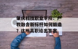 肇庆科技职业学院：产教融合新标杆如何锻造？这所高职给出答案