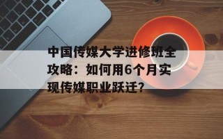 中国传媒大学进修班全攻略：如何用6个月实现传媒职业跃迁？