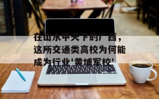 在山水甲天下的广西，这所交通类高校为何能成为行业'黄埔军校'