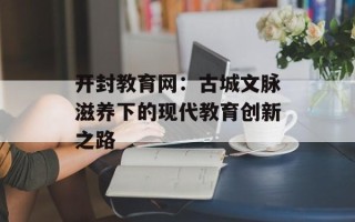 开封教育网：古城文脉滋养下的现代教育创新之路