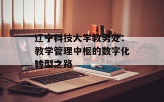 辽宁科技大学教务处：教学管理中枢的数字化转型之路