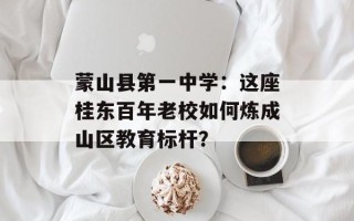 蒙山县第一中学：这座桂东百年老校如何炼成山区教育标杆？
