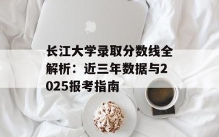 长江大学录取分数线全解析：近三年数据与2025报考指南
