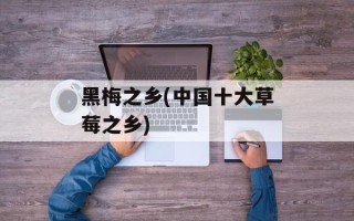 黑梅之乡(中国十大草莓之乡)
