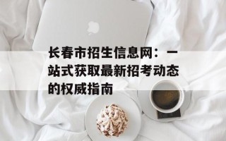 长春市招生信息网：一站式获取最新招考动态的权威指南