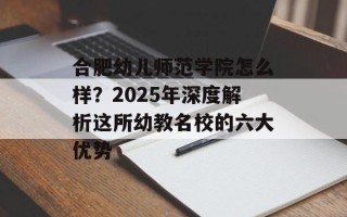 合肥幼儿师范学院怎么样？2025年深度解析这所幼教名校的六大优势