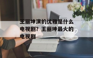 王丽坤演的优雅是什么电视剧？王丽坤最火的电视剧