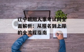 辽宁朝阳人事考试网全面解析：从报名到上岸的全流程指南