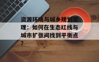 资源环境与城乡规划管理：如何在生态红线与城市扩张间找到平衡点？