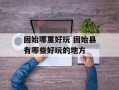 固始哪里好玩 固始县有哪些好玩的地方