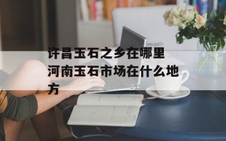 许昌玉石之乡在哪里 河南玉石市场在什么地方