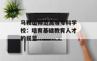 马鞍山师范高等专科学校：培育基础教育人才的摇篮