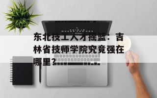 东北技工人才摇篮：吉林省技师学院究竟强在哪里？