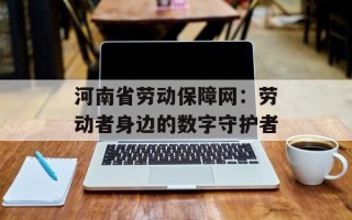 河南省劳动保障网：劳动者身边的数字守护者