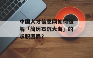 中国人才信息网如何破解「简历石沉大海」的求职困局？
