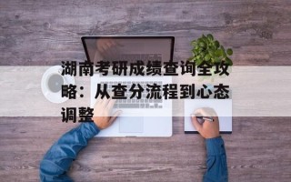 湖南考研成绩查询全攻略：从查分流程到心态调整