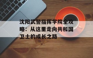 沈阳武警指挥学院全攻略：从这里走向共和国卫士的成长之路