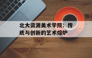 北大资源美术学院：传统与创新的艺术熔炉