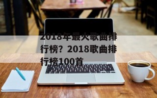 2018年最火歌曲排行榜？2018歌曲排行榜100首