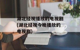湖北经视播放的电视剧(湖北经视今晚播放的电视剧)