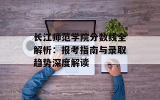 长江师范学院分数线全解析：报考指南与录取趋势深度解读