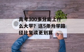 高考300多分能上什么大学？这5条升学路径比复读更划算
