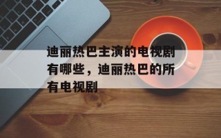 迪丽热巴主演的电视剧有哪些，迪丽热巴的所有电视剧