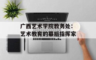 广西艺术学院教务处：艺术教育的幕后指挥家