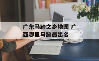 广东马蹄之乡地图 广西哪里马蹄最出名