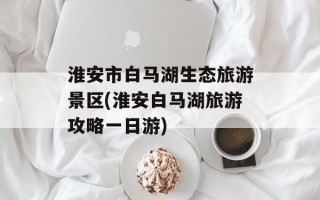 淮安市白马湖生态旅游景区(淮安白马湖旅游攻略一日游)