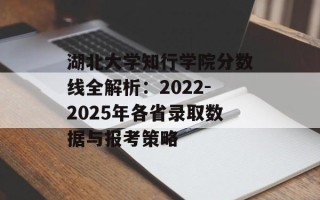 湖北大学知行学院分数线全解析：2022-2025年各省录取数据与报考策略