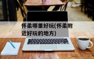怀柔哪里好玩(怀柔附近好玩的地方)