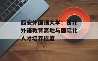 西安外国语大学：西北外语教育高地与国际化人才培养摇篮