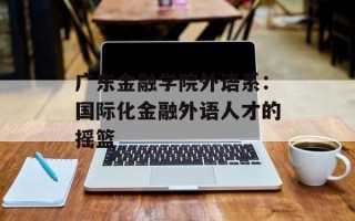 广东金融学院外语系：国际化金融外语人才的摇篮