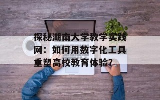 探秘湖南大学教学实践网：如何用数字化工具重塑高校教育体验？