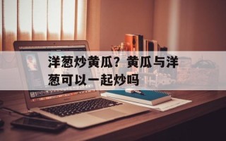 洋葱炒黄瓜？黄瓜与洋葱可以一起炒吗