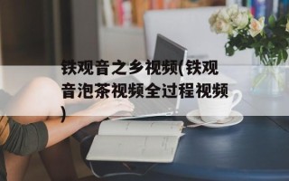 铁观音之乡视频(铁观音泡茶视频全过程视频)