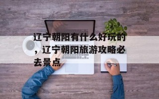 辽宁朝阳有什么好玩的，辽宁朝阳旅游攻略必去景点