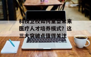 科技卫校如何重塑未来医疗人才培养模式？这三大突破点值得关注