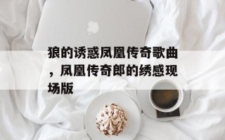 狼的诱惑凤凰传奇歌曲，凤凰传奇郎的绣感现场版