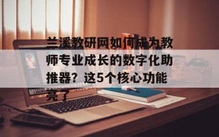 兰溪教研网如何成为教师专业成长的数字化助推器？这5个核心功能亮了