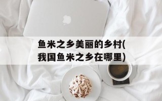 鱼米之乡美丽的乡村(我国鱼米之乡在哪里)