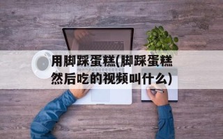 用脚踩蛋糕(脚踩蛋糕然后吃的视频叫什么)