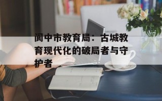 阆中市教育局：古城教育现代化的破局者与守护者