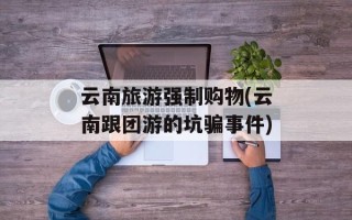 云南旅游强制购物(云南跟团游的坑骗事件)