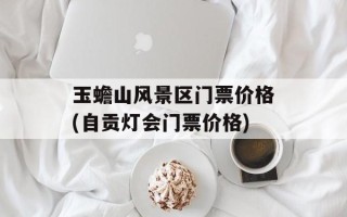 玉蟾山风景区门票价格(自贡灯会门票价格)