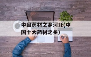 中国药材之乡河北(中国十大药材之乡)
