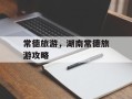 常德旅游，湖南常德旅游攻略