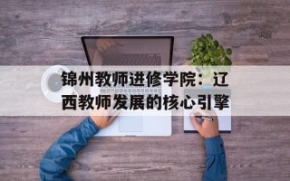 锦州教师进修学院：辽西教师发展的核心引擎
