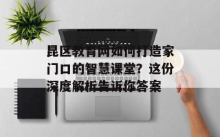 昆区教育网如何打造家门口的智慧课堂？这份深度解析告诉你答案